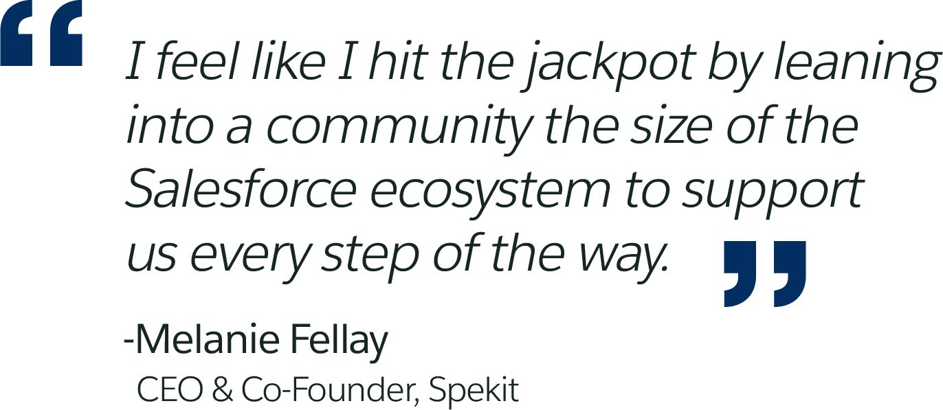 I feel like I hit the jackpot by leaning into a community the size of the Salesforce ecosystem to support us every step of the way. -Melanie Fellay, CEO & Co-Founder, Spekit